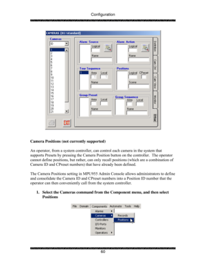 Page 65Configuration 
 
 
60 
 
 
 
Camera Positions (not currently supported) 
 
An operator, from a system controller, can control each camera in the system that 
supports Presets by pressing the Camera Position button on the controller.  The operator 
cannot define positions, but rather, can only recall positions (which are a combination of 
Camera ID and CPreset numbers) that have already been defined.  
 
The Camera Positions setting in MPU955 Admin Console allows administrators to define 
and consolidate...