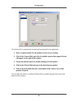 Page 66Configuration 
 
 
61 
 
 
The Position ID is automatically inserted and incremented by the application. 
 
1.  Enter a Logical number for the position record you are creating 
 
2.  Click in the Camera field, and a list of available cameras that support Presets 
will appear on the right of this window 
 
3.  Choose the desired camera by double-clicking on its ID number 
 
4.  Click in the CPreset field and type in the desired preset number 
 
5.  Click in the Scene field and enter a description of the...