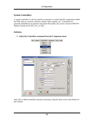 Page 67Configuration 
 
 
62 
System Controllers 
 
A system controller is a device used by an operator to control specific components within 
the NSS, such as: cameras, monitors, alarms, alarm outputs, etc.  Controllers are 
generally identified to an operator using their ID number, but can be viewed in MPU955 
Admin Console by ID, IPA, EA, or Area. 
 
 
Definition 
 
1.  Select the Controllers command from the Component menu 
 
 
 
 
 
Add, edit, or delete controller records as necessary using the three icons...