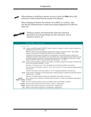 Page 75Configuration 
 
 
70   
When deleting or modifying a monitor, be sure to check the Other tab to find 
references to other sections that the monitor will influence. 
 
When changing the Monitor Surveillance Area (MSA) of a monitor, make 
sure that any affected presets or alarm action target assignments are within the 
same area. 
 
 
Deleting a monitor will automatically delete the referenced 
permissions, but will not
 change any other references, such as 
sequences, presets, etc. 
 
 
 MONITORS –...
