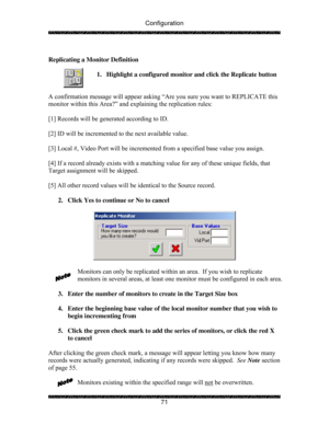 Page 76Configuration 
 
 
71   
Replicating a Monitor Definition 
 
1.  Highlight a configured monitor and click the Replicate button 
 
 
A confirmation message will appear asking “Are you sure you want to REPLICATE this 
monitor within this Area?” and explaining the replication rules: 
 
[1] Records will be generated according to ID. 
 
[2] ID will be incremented to the next available value. 
 
[3] Local #, Video Port will be incremented from a specified base value you assign.  
 
[4] If a record already...