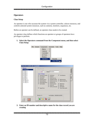 Page 78Configuration 
 
 
73 
Operators  
 
Class Setup 
 
An operator is one who accesses the system via a system controller, selects resources, and 
controls selected system resources, such as cameras, monitors, sequences, etc. 
 
Before an operator can be defined, an operator class needs to be created. 
 
An operator class defines which functions an operator or groups of operators have 
privileges to perform. 
 
1.  Select the Operators command from the Component menu, and then select 
Class Setup...
