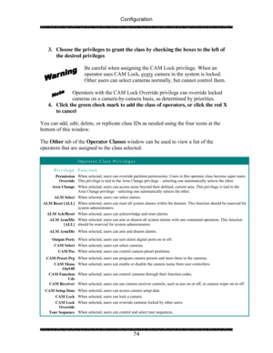 Page 79Configuration 
 
 
74   
3.  Choose the privileges to grant the class by checking the boxes to the left of 
the desired privileges 
 
Be careful when assigning the CAM Lock privilege. When an 
operator uses CAM Lock, every
 camera in the system is locked.  
Other users can select cameras normally, but cannot control them. 
 
Operators with the CAM Lock Override privilege can override locked 
cameras on a camera-by-camera basis, as determined by priorities. 
4.  Click the green check mark to add the class...