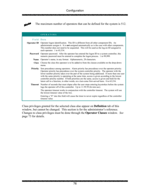 Page 81Configuration 
 
 
76  The maximum number of operators that can be defined for the system is 512. 
 
 
 OPERATORS 
Field Data 
Operator ID Operator logon identification.  This ID is different from all other component IDs.  An 
administrator assigns it.  It is not assigned automatically as is the case with other components.  
This number does not need to be sequential.  This will be used as the log-on ID assigned to 
each operator.  1 to 65,534. 
Password Operator password.  After the operator has entered...