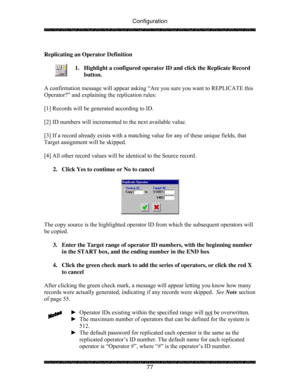 Page 82Configuration 
 
 
77   
Replicating an Operator Definition 
 
1.  Highlight a configured operator ID and click the Replicate Record 
button. 
 
A confirmation message will appear asking “Are you sure you want to REPLICATE this 
Operator?” and explaining the replication rules: 
 
[1] Records will be generated according to ID. 
 
[2] ID numbers will incremented to the next available value. 
 
[3] If a record already exists with a matching value for any of these unique fields, that 
Target assignment will...