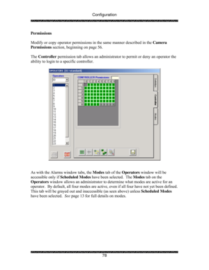 Page 83Configuration 
 
 
78  Permissions   
 
Modify or copy operator permissions in the same manner described in the Camera 
Permissions section, beginning on page 56.   
 
The Controller permission tab allows an administrator to permit or deny an operator the 
ability to login to a specific controller. 
 
 
 
 
As with the Alarms window tabs, the Modes tab of the Operators window will be 
accessible only if Scheduled Modes have been selected.  The Modes tab on the 
Operators window allows an administrator to...