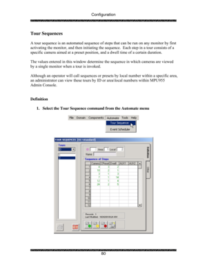 Page 85Configuration 
 
 
80 
Tour Sequences 
 
A tour sequence is an automated sequence of steps that can be run on any monitor by first 
activating the monitor, and then initiating the sequence.  Each step in a tour consists of a 
specific camera aimed at a preset position, and a dwell time of a certain duration. 
 
The values entered in this window determine the sequence in which cameras are viewed 
by a single monitor when a tour is invoked. 
 
Although an operator will call sequences or presets by local...