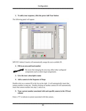 Page 87Configuration 
 
 
82   
1.  To add a tour sequence, click the green Add Tour button 
 
The following panel will appear. 
 
 
 
MPU955 Admin Console will automatically assign the next available ID.   
 
2.  Fill in an area and local number 
 
Be aware that changing the area may affect other configured 
components such as alarm target assignments. 
 
3.  Give the tour a descriptive name 
 
4.  Add a camera in the Sequence of Steps 
 
Double-click on a camera ID in the list on the right.  It will...