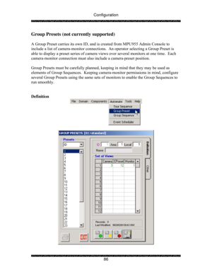 Page 91Configuration 
 
 
86 
Group Presets (not currently supported) 
 
A Group Preset carries its own ID, and is created from MPU955 Admin Console to 
include a list of camera-monitor connections.  An operator selecting a Group Preset is 
able to display a preset series of camera views over several monitors at one time.  Each 
camera-monitor connection must also include a camera-preset position. 
 
Group Presets must be carefully planned, keeping in mind that they may be used as 
elements of Group Sequences....