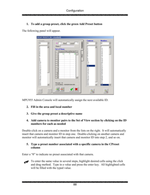 Page 93Configuration 
 
 
88  1.  To add a group preset, click the green Add Preset button 
 
The following panel will appear. 
 
 
 
MPU955 Admin Console will automatically assign the next available ID. 
 
2.  Fill in the area and local number 
 
3.  Give the group preset a descriptive name 
 
4.  Add camera to monitor pairs to the Set of View section by clicking on the ID 
numbers for each as needed  
 
Double-click on a camera and a monitor from the lists on the right.  It will automatically 
insert that...