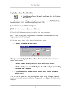 Page 95Configuration 
 
 
90   
Replicating a Group Preset Definition 
 
1.  Highlight a configured Group Preset ID and click the Replicate 
Preset button 
 
A confirmation message will appear asking “Are you sure you want to REPLICATE this 
Preset within this Area?” and explaining the replication rules: 
 
[1] Records will be generated according to ID. 
 
[2] ID will be incremented to the next available value. 
 
[3] Local # will be incremented from a specified base value you assign. 
 
[4] If a record already...