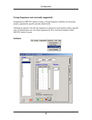 Page 97Configuration 
 
 
92 
 
Group Sequences (not currently supported) 
  
Programmed in MPU955 Admin Console, a Group Sequence combines several group 
presets, separated by specific periods called dwells. 
 
Although an operator will call tour sequences or presets by local number within a specific 
area, an administrator can view these sequences by ID or area\local numbers within 
MPU955 Admin Console. 
 
 
Definition 
 
 
 
  