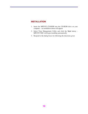 Page 11 
 
10 
 
 
INSTALLATION 
 
1.  Insert the MPU955 CD-ROM into the CD-ROM drive on your 
computer – an installation menu will appear 
2.  Select Time Management Utility and click the Next button – 
MPU955 TMU will begin installing automatically 
3.  Respond to the dialog boxes by following the directions given 
 
  