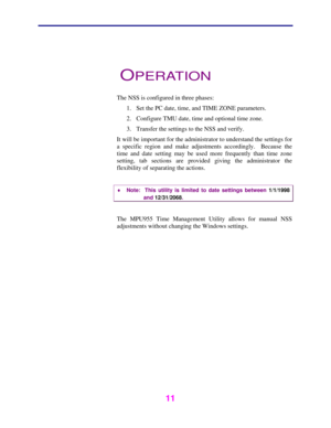 Page 12   
 
 
11   
 
OPERATION 
 
The NSS is configured in three phases: 
1.  Set the PC date, time, and TIME ZONE parameters. 
2.  Configure TMU date, time and optional time zone. 
3.  Transfer the settings to the NSS and verify. 
It will be important for the administrator to understand the settings for 
a specific region and make adjustments accordingly.  Because the 
time and date setting may be used more frequently than time zone 
setting, tab sections are provided giving the administrator the...
