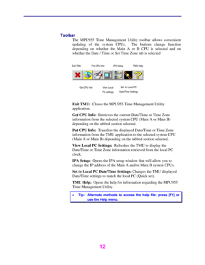 Page 13 
 
12 
 
Toolbar 
The MPU955 Time Management Utility toolbar allows convenient 
updating of the system CPUs.  The buttons change function 
depending on whether the Main A or B CPU is selected and on 
whether the Date / Time or Set Time Zone tab is selected 
 
 
 
 
 
 
Exit TMU:  Closes the MPU955 Time Management Utility 
application. 
Get CPU Info:  Retrieves the current Date/Time or Time Zone 
information from the selected system CPU (Main A or Main B) 
depending on the tabbed section selected. 
Put...