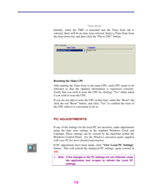 Page 15 
 
14 
 
 Time Zone 
Initially, when the TMU is launched and the Time Zone tab is 
selected, there will be no time zone selected. Select a Time Zone from 
the drop-down list, and then click the “Put to CPU” button. 
 
 
Resetting the Main CPU 
After putting the Time Zone to the main CPU, each CPU needs to be 
rebooted so that the updated information is registered correctly. 
Verify that you wish to reset the CPU by clicking “Yes” when asked 
if you wish to reset the CPU. 
If you are not able to reset...