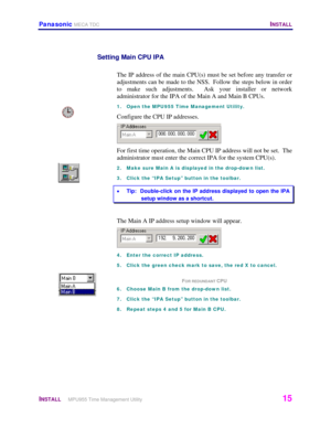 Page 16Panasonic MECA TDC   INSTALL 
 
INSTALL     MPU955 Time Management Utility   15 
 
Setting Main CPU IPA 
 
The IP address of the main CPU(s) must be set before any transfer or 
adjustments can be made to the NSS.  Follow the steps below in order 
to make such adjustments.  Ask your installer or network 
administrator for the IPA of the Main A and Main B CPUs.  
1.  Open the MPU955 Time Management Utility. 
Configure the CPU IP addresses. 
 
For first time operation, the Main CPU IP address will not be...