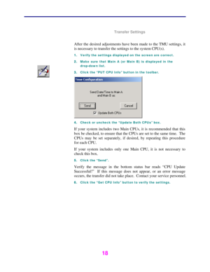 Page 19 
 
18 
 
Transfer Settings 
 
After the desired adjustments have been made to the TMU settings, it 
is necessary to transfer the settings to the system CPU(s).  
1. Verify the settings displayed on the screen are correct. 
2. Make sure that Main A (or Main B) is displayed in the 
drop-down list.  
3. Click the “PUT CPU Info” button in the toolbar. 
 
4. Check or uncheck the “Update Both CPUs” box. 
If your system includes two Main CPUs, it is recommended that this 
box be checked, to ensure that the...