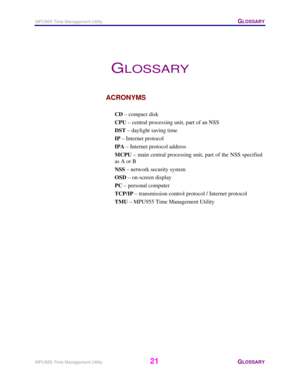 Page 22MPU955 Time Management Utility   GLOSSARY 
 
MPU955 Time Management Utility 
21 GLOSSARY 
 
GLOSSARY 
ACRONYMS 
 
CD – compact disk 
CPU – central processing unit, part of an NSS 
DST – daylight saving time 
IP – Internet protocol 
IPA – Internet protocol address 
MCPU – main central processing unit, part of the NSS specified 
as A or B 
NSS – network security system 
OSD – on-screen display 
PC – personal computer 
TCP/IP – transmission control protocol / Internet protocol 
TMU – MPU955 Time Management...