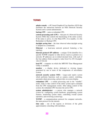 Page 23 
 
22 
 
TERMS 
 
admin console – a PC-based Graphical User Interface (GUI) that 
facilitates the interaction between an NSS (Network Security 
System) and a system administrator. 
backup CPU – same as redundant CPU. 
central processing unit (CPU) – that part of a Network Security 
System (NSS) that controls the functioning of the entire system. 
If the status is active, it is the Main CPU; if in standby, it is the 
Redundant (or Backup) CPU. 
daylight saving time – the time observed when daylight...