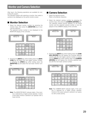 Page 29After log-in, the following operations are available for con-
trolling the system.
The operation begins with selecting a monitor; then select a
camera to be displayed on the active monitor screen.
Monitor Selection
1. Select the desired monitor number by pressing the
numeric keys, then press the [MONITOR]key to exe-
cute the selection.
The selected monitor number is now displayed on the
MONITOR display of the controller.
2. Pressing the [NEXT]key while holding down the [MON-
ITOR]key will select the...