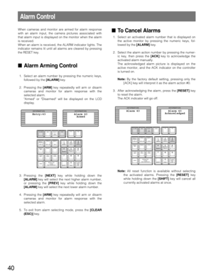 Page 4040
Alarm Control
When cameras and monitor are armed for alarm response
with an alarm input, the camera pictures associated with
that alarm input is displayed on the monitor when the alarm
is received.
When an alarm is received, the ALARM indicator lights. The
indicator remains lit until all alarms are cleared by pressing
the RESET key.
Alarm Arming Control
1. Select an alarm number by pressing the numeric keys,
followed by the [ALARM]key.
2. Pressing the [ARM]key repeatedly will arm or disarm
cameras...