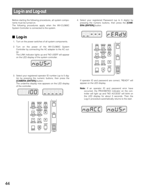 Page 4444
Before starting the following procedures, all system compo-
nents must be turned on.
The following procedures apply when the WV-CU360C
System Controller is connected to the system.
Log-in
1. Turn on the power switches of all system components.
2. Turn on the power of the WV-CU360C System
Controller by connecting the AC adapter to the AC out-
let.
The LINK indicator lights up and NO USER will appear
on the LED display of the system controller.
3. Select your registered operator ID number (up to 5...