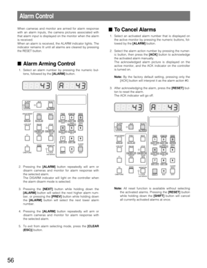 Page 5656
Alarm Control
When cameras and monitor are armed for alarm response
with an alarm inputs, the camera pictures associated with
that alarm input is displayed on the monitor when the alarm
is received.
When an alarm is received, the ALARM indicator lights. The
indicator remains lit until all alarms are cleared by pressing
the RESET button.
Alarm Arming Control
1. Select an alarm number by pressing the numeric but-
tons, followed by the [ALARM]button.
2. Pressing the [ALARM]button repeatedly will arm or...