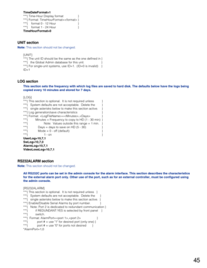 Page 4545
TimeDateFormat=1
***{ Time-Hour Display format }
***{ Format: TimeHourFormat= }
***{    format 0 - 12 Hour }
***{    format 1 - 24 Hour }
TimeHourFormat=0    
UNIT section
Note:This section should not be changed.
[UNIT]
***{ The unit ID should be the same as the one defined in }
***{   the Global Admin database for this unit. }
***{ For single-unit systems, use ID=1.  (ID=0 is invalid) }
ID=1
LOG section
This section sets the frequency with which log files are saved to hard disk. The defaults below...