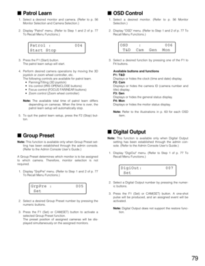 Page 7979
Patrol Learn
1. Select a desired monitor and camera. (Refer to p. 56
Monitor Selection and Camera Selection.)
2. Display Patrol menu. (Refer to Step 1 and 2 of p. 77
To Recall Menu Functions.)
3. Press the F1 (Start) button.
The patrol learn setup will start.
4. Perform desired camera operations by moving the 3D
joystick or zoom wheel controller, etc.
The following controls are available for patrol learn.
•Panning/Tilting (3D joystick)
•Iris control (IRIS OPEN/CLOSE buttons)
•Focus control (FOCUS...