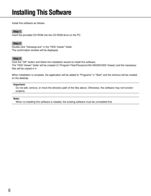 Page 66
Installing This Software
Install this software as follows.
Step 1
Insert the provided CD-ROM into the CD-ROM drive on the PC.
Step 2
Double click hdvsetup.exe in the HDD Viewer folder.
The confirmation window will be displayed.
Step 3
Click the OK button and follow the installation wizard to install this software.
The HDD Viewer folder will be created (C:\Program Files\Panasonic\WJ-ND200\HDD Viewer) and the necessary
files will be copied in it.
When installation is complete, the application will be...
