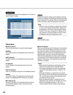 Page 48Setup items
Camera Search
Click the [Search] button to search cameras again.
[MODEL]
The model number of the detected camera will be dis-
played.
[MAC Address]
The MAC address of the detected camera will be dis-
played.
[IP Address]
The IP address of the detected camera will be dis-
played.
[New IP Address]
Enter an IP address to be given to the detected camera.
[DHCP]
The DHCP setting of the detected camera will be dis-
played. (The displayed DHCP setting can be edited.)
 IP Address Set
Check the...