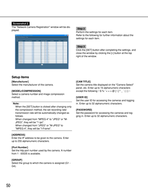 Page 5050
Setup items
[Manufacturer]
Select the manufacturer of the camera.
[MODEL/COMPRESSION]
Select a camera number and image compression
method.
Note:
When the [SET] button is clicked after changing only
the compression method, the set recording rate/
transmission rate will be automatically changed as
follows.
When changed from MPEG-4 to JPEG or M-
JPEG, they will be 1 ips.
When changed from JPEG or M-JPEG to
MPEG-4, they will be I-Frame.
[ADDRESS]
Enter the IP address to be given to the camera. Enter
up to...