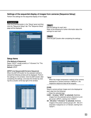 Page 5353
Settings of the sequential display of images from cameras [Sequence Setup]
Perform the settings for the sequential display of live images.
Screenshot 1
Click the [Camera] button in the Setup panel and then
click the Sequence Setup tab. The Sequence Setup
page will be displayed.
Step 1
Edit the settings for each item.
Refer to the following for further information about the
settings for each item.
Step 2
Click the [SET] button after completing the settings.
[The Method of Sequence]
Select SPOT (single...