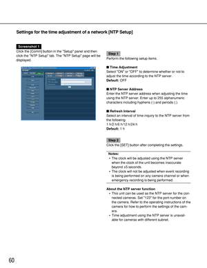 Page 6060
Settings for the time adjustment of a network [NTP Setup]
Screenshot 1
Click the [Comm] button in the Setup panel and then
click the NTP Setup tab. The NTP Setup page will be
displayed.
Step 1
Perform the following setup items.
Time Adjustment
Select ON or OFF to determine whether or not to
adjust the time according to the NTP server.
Default:OFF
NTP Server Address
Enter the NTP server address when adjusting the time
using the NTP server. Enter up to 255 alphanumeric
characters including hyphens (-)...