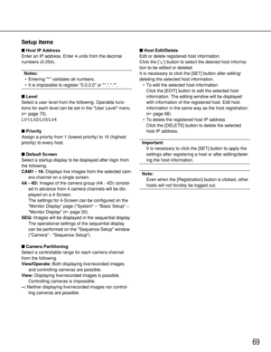 Page 6969
Setup items
Host IP Address
Enter an IP address. Enter 4 units from the decimal
numbers (0-254).
Notes:
•Entering * validates all numbers.
•It is impossible to register 0.0.0.0 or *.*.*.*.
Level
Select a user level from the following. Operable func-
tions for each level can be set in the User Level menu
(page 70).
LV1/LV2/LV3/LV4
Priority
Assign a priority from 1 (lowest priority) to 16 (highest
priority) to every host.
Default Screen
Select a startup display to be displayed after login from
the...