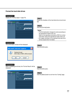 Page 7777
Format the hard disk drives
Screenshot 1
Display the Config page (page 76).
Step 1
Check the checkbox of the hard disk drive to be format-
ted.
Step 2
Click the [Format] button.
Notes:
•The [Format] button changes its name according to
the operational mode of the unit.
Refer to the operating instructions (PDF) for further
information about the operational mode of the unit.
•All images recorded on the selected hard disk drive
will be erased when formatted.
Screenshot 2
The confirmation window will be...