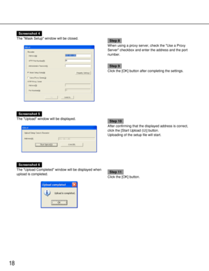 Page 1818
Screenshot 4
The Mask Setup window will be closed.
Step 8
When using a proxy server, check the Use a Proxy
Server checkbox and enter the address and the port
number.
Step 9
Click the [OK] button after completing the settings.
Screenshot 5
The Upload window will be displayed.
Step 10
After confirming that the displayed address is correct,
click the [Start Upload (U)] button.
Uploading of the setup file will start.
Screenshot 6
The Upload Completed window will be displayed when
upload is completed.
Step...