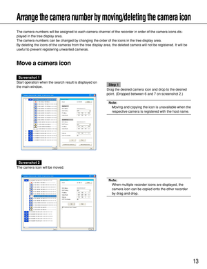 Page 1313
Arrange the camera number by moving/deleting the camera icon
The camera numbers will be assigned to each camera channel of the recorder in order of the camera icons dis-
played in the tree display area. 
The camera numbers can be changed by changing the order of the icons in the tree display area.
By deleting the icons of the cameras from the tree display area, the deleted camera will not be registered. It will be
useful to prevent registering unwanted cameras.
Move a camera icon
Screenshot 1
Start...