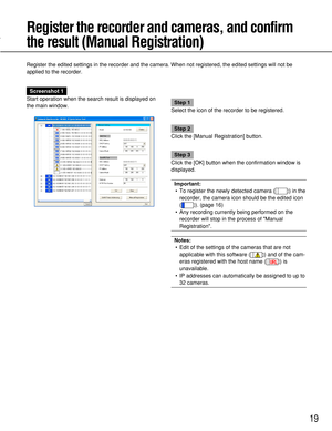 Page 19Screenshot 1
Start operation when the search result is displayed on
the main window.
Step 1
Select the icon of the recorder to be registered.
Step 2
Click the [Manual Registration] button.
Step 3
Click the [OK] button when the confirmation window is
displayed.
Important:
• To register the newly detected camera ( ) in the
recorder, the camera icon should be the edited icon
( ). (page 16)
• Any recording currently being performed on the
recorder will stop in the process of Manual
Registration.
Notes:
•...