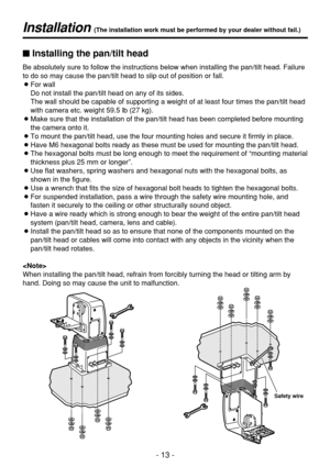 Page 13- 13 -
Installation (The installation work must be performed by your dealer without fail.)
Safety wire
$Installing the pan/tilt head
Be absolutely sure to follow the instructions below when installing the pan/tilt head. Failure
to do so may cause the pan/tilt head to slip out of position or fall.
OFor wall
Do not install the pan/tilt head on any of its sides.
The wall should be capable of supporting a weight of at least four times the pan/tilt head
with camera etc. weight 59.5 lb (27 kg).
OMake sure that...