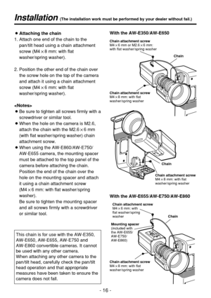 Page 16- 16 -
Installation (The installation work must be performed by your dealer without fail.)
Chain
Chain
Chain attachment screw
M4!8 mm: with flat
washer/spring washer Chain attachment screw
M4!8 mm: with flat
washer/spring washer Chain attachment screw
M4!6 mm or M2.6!6 mm:
with flat washer/spring washer
Chain
With the AW-E655/AW-E750/AW-E860 With the AW-E350/AW-E650
Chain attachment screw
M4!8 mm: with flat
washer/spring washerChain attachment screw
M4!6 mm: with 
flat washer/spring 
washer
Mounting...