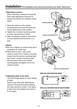 Page 17- 17 -
Installation (The installation work must be performed by your dealer without fail.)
OMounting a camera
When mounting a camera to the pan/tilt
head, take appropriate measures to
prevent the camera from falling or being
stolen.
1. Place the camera on the camera
mounting base and insert the guide pin
into the guide hole on the camera. 
2. Tighten the 2 camera mounting screws
to fix the camera firmly in place.
3. After mounting the camera, check that it
is firmly attached and that there is no
play....