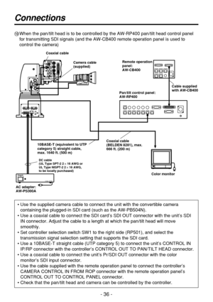 Page 36- 36 -
Connections
:When the pan/tilt head is to be controlled by the AW-RP400 pan/tilt head control panel
for transmitting SDI signals (and the AW-CB400 remote operation panel is used to
control the camera)
• Use the supplied camera cable to connect the unit with the convertible camera
containing the plugged-in SDI card (such as the AW-PB504N).
• Use a coaxial cable to connect the SDI card’s SDI OUT connector with the unit’s SDI
IN connector. Adjust the cable to a length at which the pan/tilt head will...