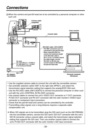 Page 39- 39 -
Connections
=When the camera and pan/tilt head are to be controlled by a personal computer or other
such unit
• Use the supplied camera cable to connect the unit with the convertible camera.
• Set controller selection switch SW1 to the right side (RP501), and select the
transmission signal selection setting that supports the analog/IEEE1394 card.
• Use the RS-232C cable (AW-CA28T9) to connect the personal computer or other such
unit with the unit’s CONTROL IN RS-232C connector.
• Use coaxial...