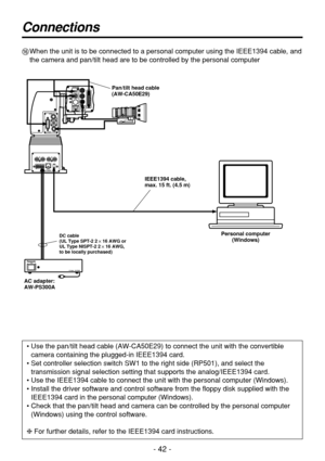 Page 42- 42 -
Connections
@When the unit is to be connected to a personal computer using the IEEE1394 cable, and
the camera and pan/tilt head are to be controlled by the personal computer
• Use the pan/tilt head cable (AW-CA50E29) to connect the unit with the convertible
camera containing the plugged-in IEEE1394 card.
• Set controller selection switch SW1 to the right side (RP501), and select the
transmission signal selection setting that supports the analog/IEEE1394 card.
• Use the IEEE1394 cable to connect...