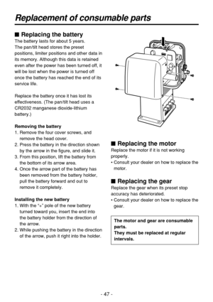 Page 47- 47 -
Replacement of consumable parts
$ Replacing the battery
The battery lasts for about 5 years.
The pan/tilt head stores the preset
positions, limiter positions and other data in
its memory. Although this data is retained
even after the power has been turned off, it
will be lost when the power is turned off
once the battery has reached the end of its
service life.
Replace the battery once it has lost its
effectiveness. (The pan/tilt head uses a
CR2032 manganese dioxide-lithium
battery.)
Removing the...
