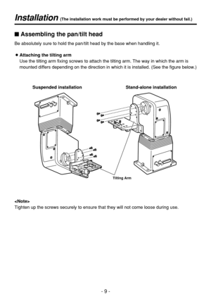 Page 9- 9 -
Installation (The installation work must be performed by your dealer without fail.)
Stand-alone installation Suspended installation
Tilting Arm
$Assembling the pan/tilt head
Be absolutely sure to hold the pan/tilt head by the base when handling it.
OAttaching the tilting arm
Use the tilting arm fixing screws to attach the tilting arm. The way in which the arm is
mounted differs depending on the direction in which it is installed. (See the figure below.)

Tighten up the screws securely to ensure...