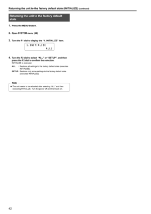 Page 4242
Returning the unit to the factory default 
state
1 . Press the MENU button .
2 . Open SYSTEM menu [49] .
3 . Turn the F1 dial to display the “1 .  INITIALIZE” item  .
1 . I N I T I A L I Z E
                        A L L
4 . Turn the F2 dial to select “ALL” or “SETUP”, and then 
press the F2 dial to confirm the selection
 .
INITIALIZE is executed .
ALL :Restores all settings to the factory default state (executes 
INITIALIZE)

 .
SETUP :Restores only some settings to the factory default state...