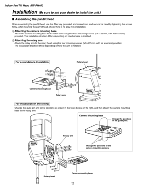 Page 12Indoor Pan/Tilt Head  AW-PH400
12
Installation(Be sure to ask your dealer to install the unit.)
For a stand-alone installation
For installation on the ceiling
$Assembling the pan/tilt head
When assembling the pan/tilt head, use the Allen key (provided) and screwdriver, and secure the head by tightening the screws
firmly. After mounting the pan/tilt head, check there is no play in its installation.
1Attaching the camera mounting base
Attach the camera mounting base to the rotary arm using the three...